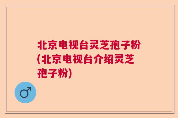 北京电视台灵芝孢子粉(北京电视台介绍灵芝孢子粉) 北京电视台灵芝孢子粉(北京电视台介绍灵芝孢子粉)