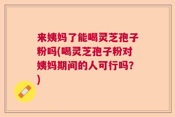 来姨妈了能喝灵芝孢子粉吗(喝灵芝孢子粉对姨妈期间的人可行吗？)