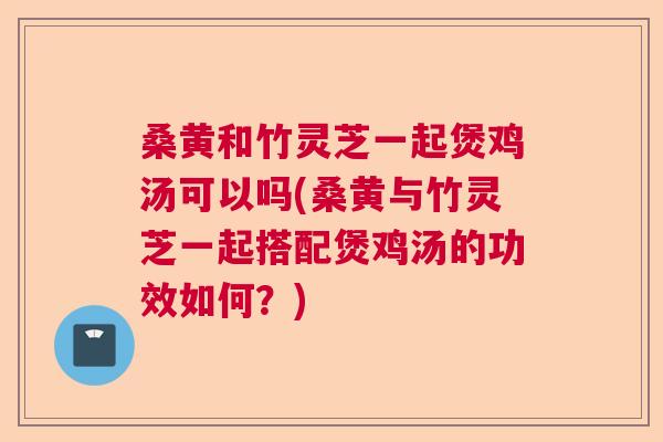 桑黄和竹灵芝一起煲鸡汤可以吗(桑黄与竹灵芝一起搭配煲鸡汤的功效如何?) 桑黄和竹灵芝一起煲鸡汤可以吗(桑黄与竹灵芝一起搭配煲鸡汤的功效如何?)