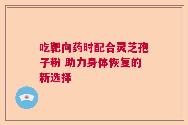 吃靶向药时配合灵芝孢子粉 助力身体恢复的新选择