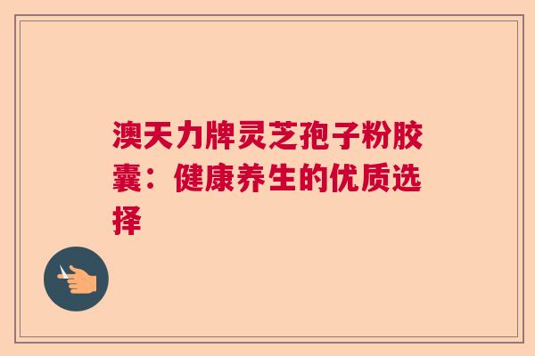 澳天力牌灵芝孢子粉胶囊:健康养生的优质选择 澳天力牌灵芝孢子粉胶囊:健康养生的优质选择