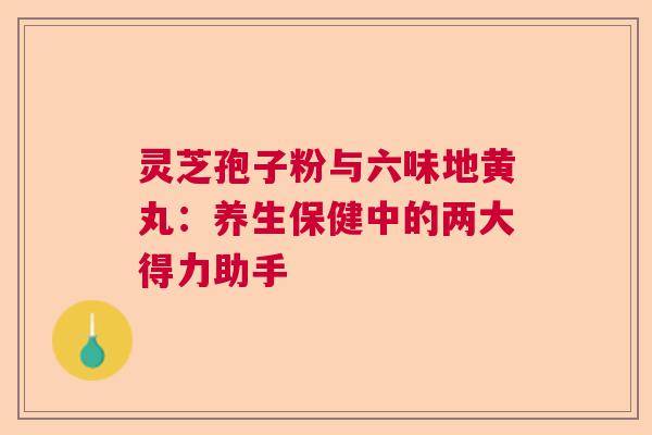 灵芝孢子粉与六味地黄丸:养生保健中的两大得力助手 灵芝孢子粉与六味地黄丸:养生保健中的两大得力助手