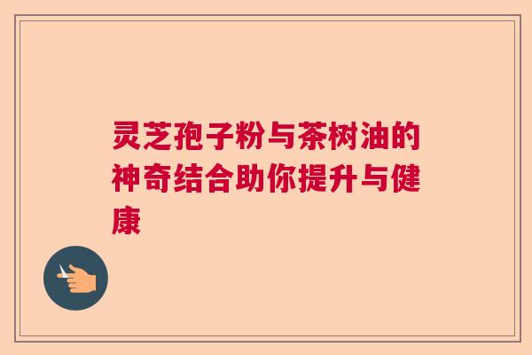 灵芝孢子粉与茶树油的神奇结合助你提升与健康