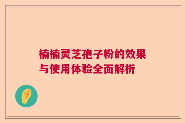 楠楠灵芝孢子粉的效果与使用体验全面解析 楠楠灵芝孢子粉的效果与使用体验全面解析