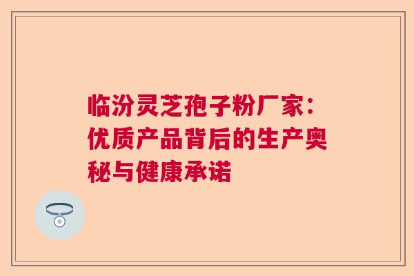 临汾灵芝孢子粉厂家：优质产品背后的生产奥秘与健康承诺