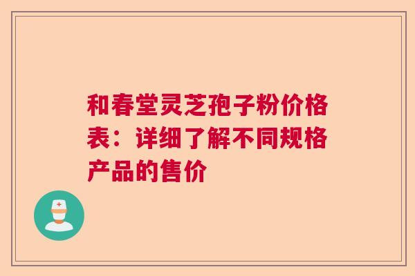 和春堂灵芝孢子粉价格表:详细了解不同规格产品的售价 和春堂灵芝孢子粉价格表:详细了解不同规格产品的售价