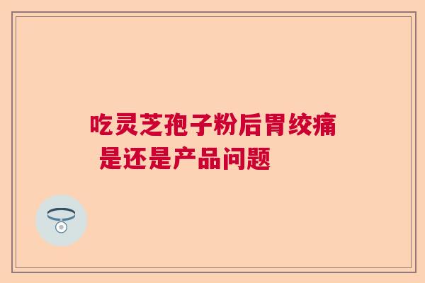 吃灵芝孢子粉后胃绞痛 是还是产品问题