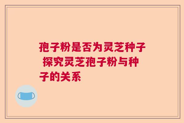 孢子粉是否为灵芝种子 探究灵芝孢子粉与种子的关系