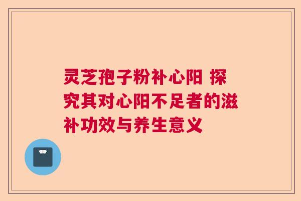 灵芝孢子粉补心阳 探究其对心阳不足者的滋补功效与养生意义