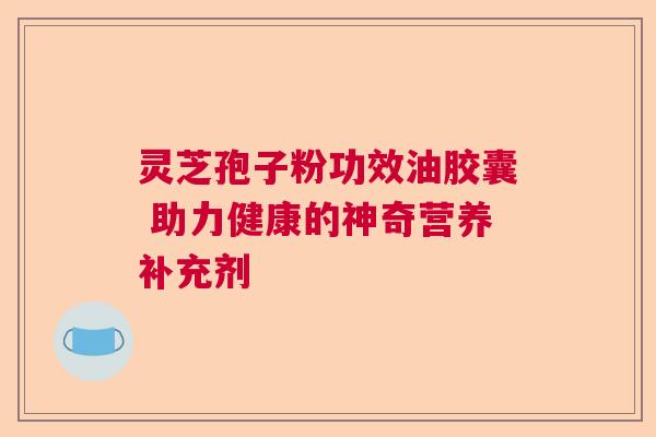 灵芝孢子粉功效油胶囊 助力健康的神奇营养补充剂