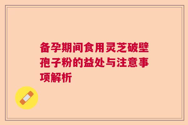 备孕期间食用灵芝破壁孢子粉的益处与注意事项解析 备孕期间食用灵芝破壁孢子粉的益处与注意事项解析