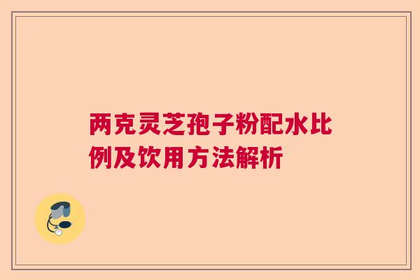 两克灵芝孢子粉配水比例及饮用方法解析 两克灵芝孢子粉配水比例及饮用方法解析