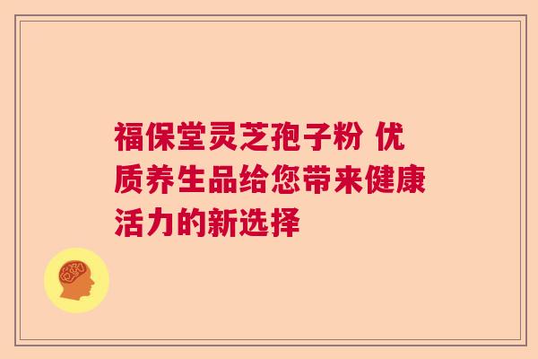 福保堂灵芝孢子粉 优质养生品给您带来健康活力的新选择 福保堂灵芝孢子粉 优质养生品给您带来健康活力的新选择