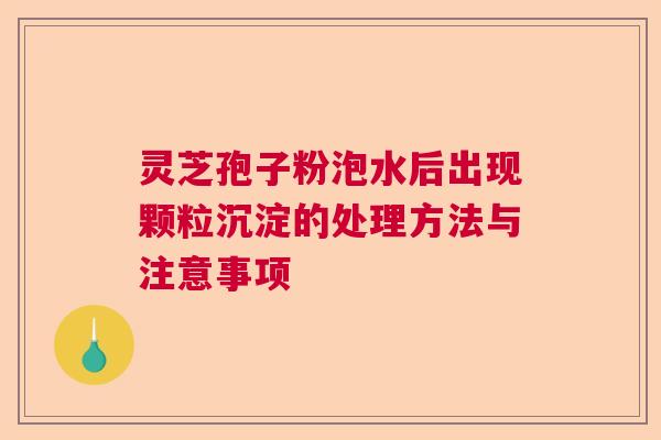 灵芝孢子粉泡水后出现颗粒沉淀的处理方法与注意事项