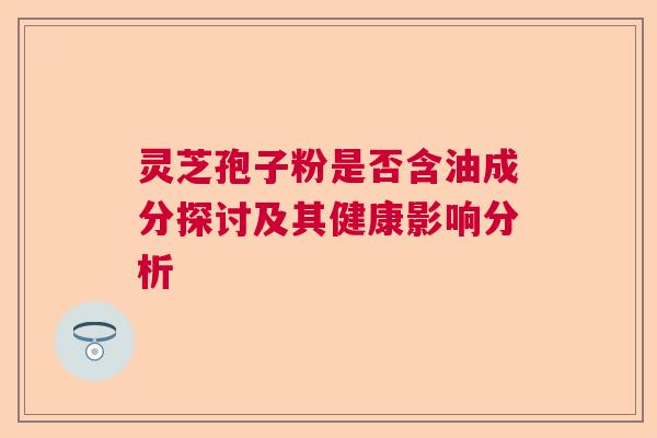 灵芝孢子粉是否含油成分探讨及其健康影响分析