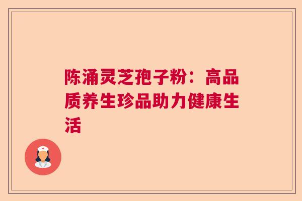 陈涌灵芝孢子粉:高品质养生珍品助力健康生活 陈涌灵芝孢子粉:高品质养生珍品助力健康生活