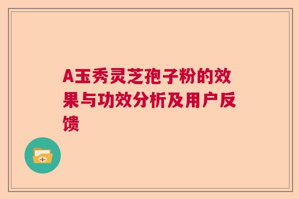 A玉秀灵芝孢子粉的效果与功效分析及用户反馈 A玉秀灵芝孢子粉的效果与功效分析及用户反馈