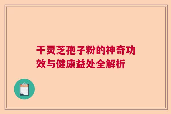 干灵芝孢子粉的神奇功效与健康益处全解析