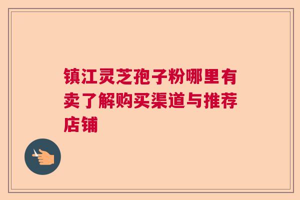镇江灵芝孢子粉哪里有卖了解购买渠道与推荐店铺