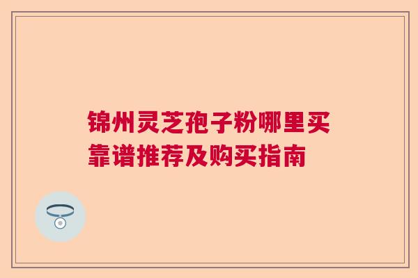 锦州灵芝孢子粉哪里买靠谱推荐及购买指南