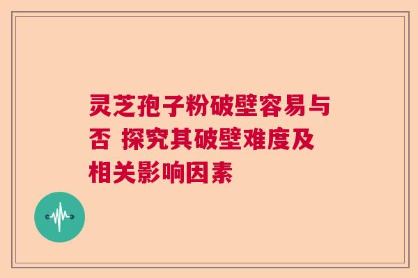 灵芝孢子粉破壁容易与否 探究其破壁难度及相关影响因素