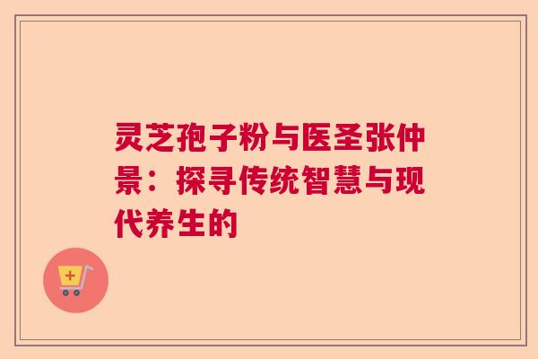 灵芝孢子粉与医圣张仲景：探寻传统智慧与现代养生的