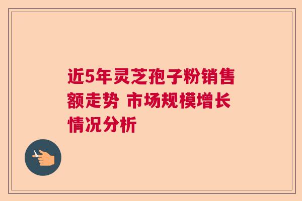 近5年灵芝孢子粉销售额走势 市场规模增长情况分析 近5年灵芝孢子粉销售额走势 市场规模增长情况分析