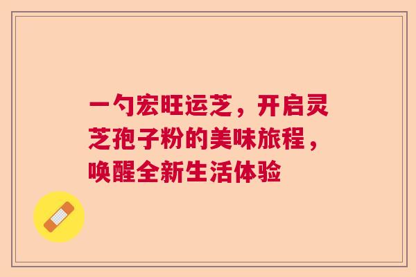 一勺宏旺运芝,开启灵芝孢子粉的美味旅程,唤醒全新生活体验 一勺宏旺运芝,开启灵芝孢子粉的美味旅程,唤醒全新生活体验