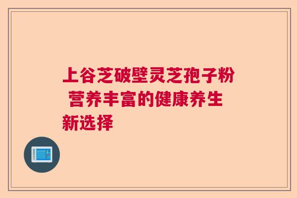 上谷芝破壁灵芝孢子粉 营养丰富的健康养生新选择 上谷芝破壁灵芝孢子粉 营养丰富的健康养生新选择