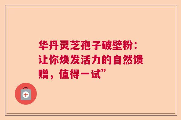华丹灵芝孢子破壁粉:让你焕发活力的自然馈赠,值得一试” 华丹灵芝孢子破壁粉:让你焕发活力的自然馈赠,值得一试”