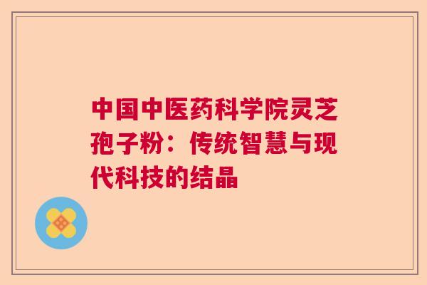 中国中医药科学院灵芝孢子粉：传统智慧与现代科技的结晶