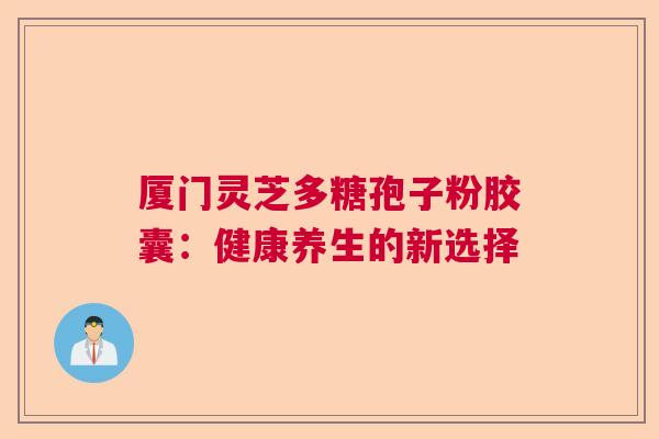 厦门灵芝多糖孢子粉胶囊:健康养生的新选择 厦门灵芝多糖孢子粉胶囊:健康养生的新选择