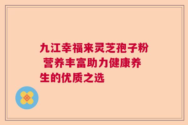 九江幸福来灵芝孢子粉 营养丰富助力健康养生的优质之选 九江幸福来灵芝孢子粉 营养丰富助力健康养生的优质之选