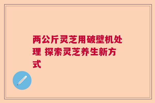两公斤灵芝用破壁机处理 探索灵芝养生新方式 两公斤灵芝用破壁机处理 探索灵芝养生新方式