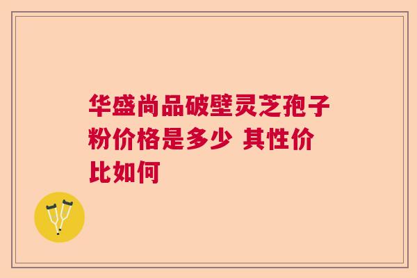 华盛尚品破壁灵芝孢子粉价格是多少 其性价比如何