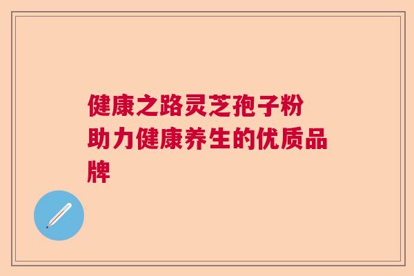 健康之路灵芝孢子粉 助力健康养生的优质品牌 健康之路灵芝孢子粉 助力健康养生的优质品牌