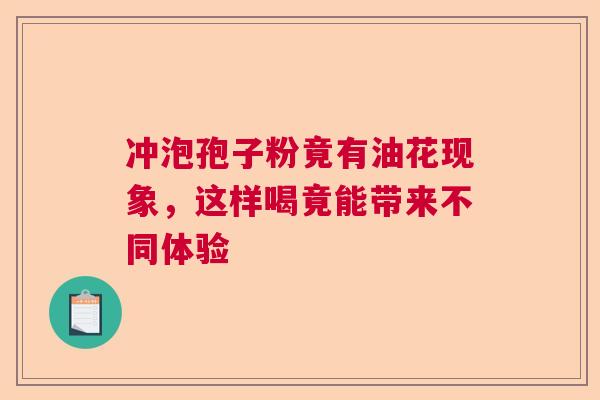 冲泡孢子粉竟有油花现象,这样喝竟能带来不同体验 冲泡孢子粉竟有油花现象,这样喝竟能带来不同体验