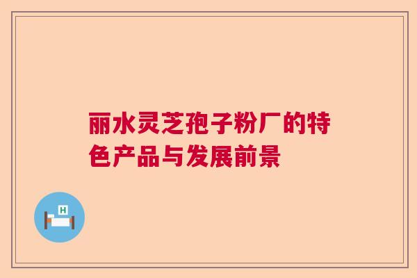丽水灵芝孢子粉厂的特色产品与发展前景 丽水灵芝孢子粉厂的特色产品与发展前景