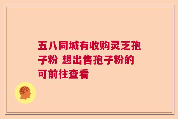 五八同城有收购灵芝孢子粉 想出售孢子粉的可前往查看