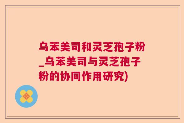 乌苯美司和灵芝孢子粉_乌苯美司与灵芝孢子粉的协同作用研究)