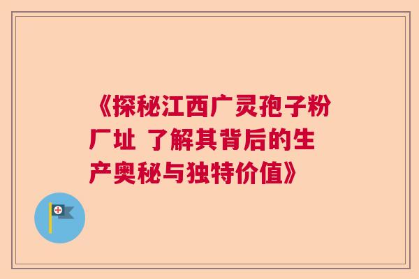 《探秘江西广灵孢子粉厂址 了解其背后的生产奥秘与独特价值》