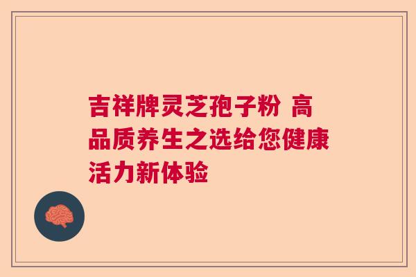 吉祥牌灵芝孢子粉 高品质养生之选给您健康活力新体验
