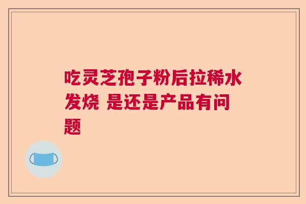 吃灵芝孢子粉后拉稀水发烧 是还是产品有问题 吃灵芝孢子粉后拉稀水发烧 是还是产品有问题