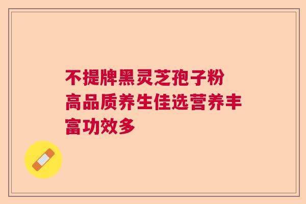 不提牌黑灵芝孢子粉 高品质养生佳选营养丰富功效多 不提牌黑灵芝孢子粉 高品质养生佳选营养丰富功效多