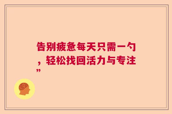 告别疲惫每天只需一勺,轻松找回活力与专注” 告别疲惫每天只需一勺,轻松找回活力与专注”