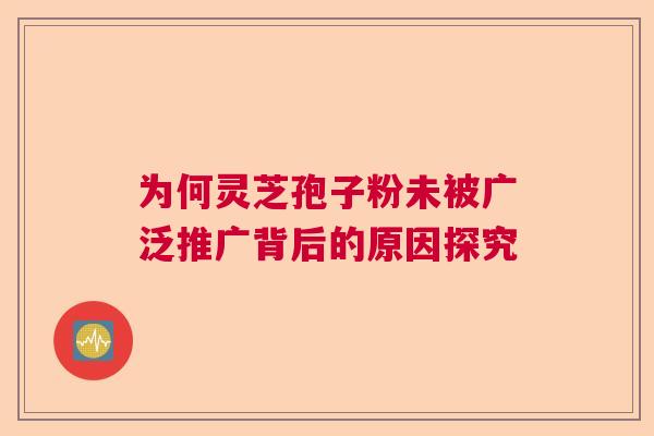 为何灵芝孢子粉未被广泛推广背后的原因探究 为何灵芝孢子粉未被广泛推广背后的原因探究