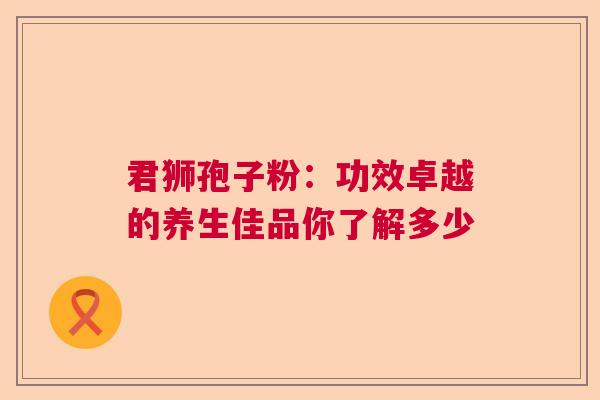 君狮孢子粉：功效卓越的养生佳品你了解多少