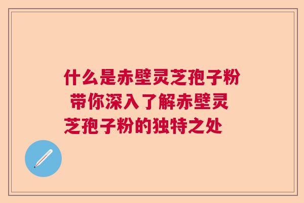 什么是赤壁灵芝孢子粉 带你深入了解赤壁灵芝孢子粉的独特之处 什么是赤壁灵芝孢子粉 带你深入了解赤壁灵芝孢子粉的独特之处