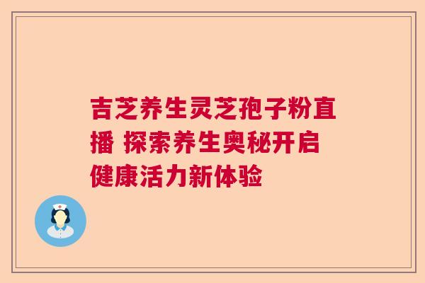 吉芝养生灵芝孢子粉直播 探索养生奥秘开启健康活力新体验