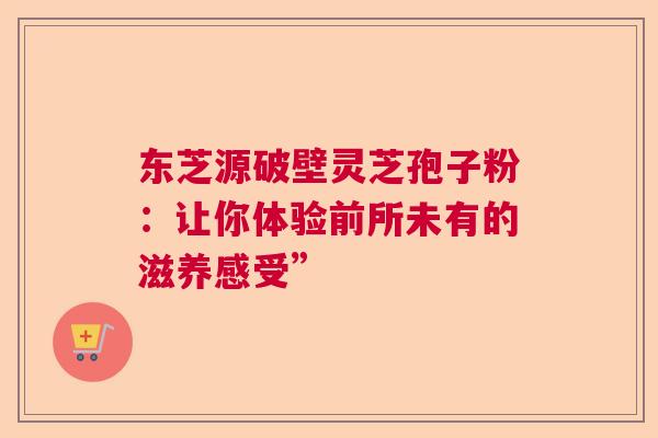 东芝源破壁灵芝孢子粉：让你体验前所未有的滋养感受”